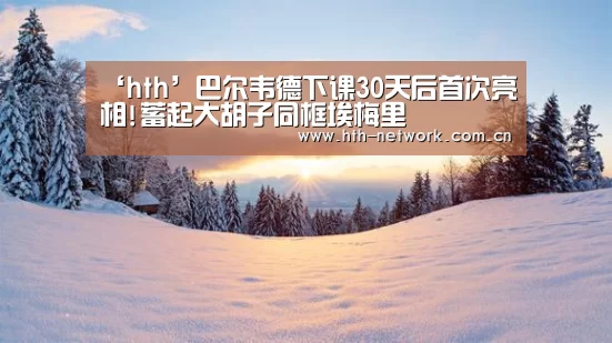‘hth’巴尔韦德下课30天后首次亮相!蓄起大胡子同框埃梅里(图2)